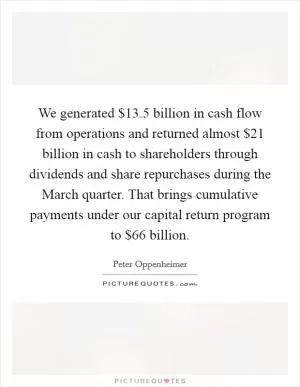 We generated $13.5 billion in cash flow from operations and returned almost $21 billion in cash to shareholders through dividends and share repurchases during the March quarter. That brings cumulative payments under our capital return program to $66 billion Picture Quote #1