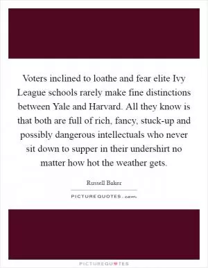 Voters inclined to loathe and fear elite Ivy League schools rarely make fine distinctions between Yale and Harvard. All they know is that both are full of rich, fancy, stuck-up and possibly dangerous intellectuals who never sit down to supper in their undershirt no matter how hot the weather gets Picture Quote #1