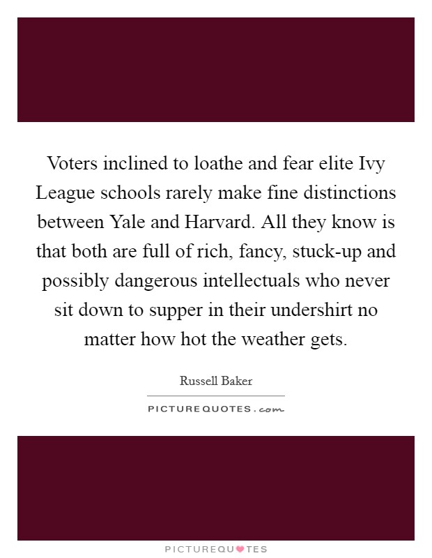 Voters inclined to loathe and fear elite Ivy League schools rarely make fine distinctions between Yale and Harvard. All they know is that both are full of rich, fancy, stuck-up and possibly dangerous intellectuals who never sit down to supper in their undershirt no matter how hot the weather gets Picture Quote #1