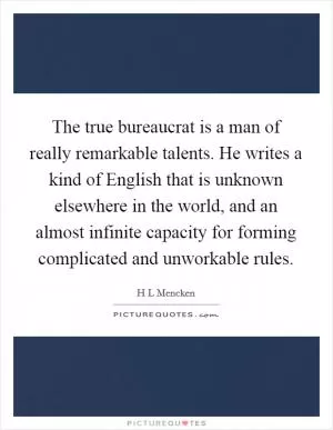 The true bureaucrat is a man of really remarkable talents. He writes a kind of English that is unknown elsewhere in the world, and an almost infinite capacity for forming complicated and unworkable rules Picture Quote #1