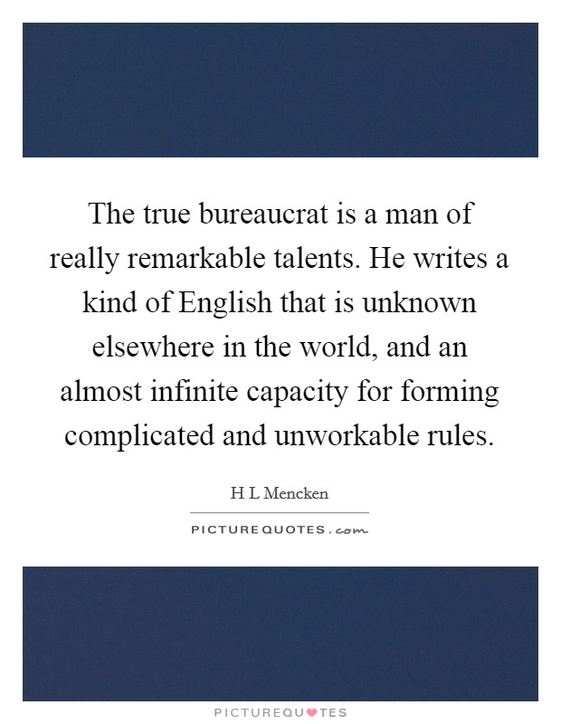 The true bureaucrat is a man of really remarkable talents. He writes a kind of English that is unknown elsewhere in the world, and an almost infinite capacity for forming complicated and unworkable rules Picture Quote #1