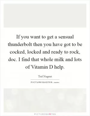 If you want to get a sensual thunderbolt then you have got to be cocked, locked and ready to rock, doc. I find that whole milk and lots of Vitamin D help Picture Quote #1