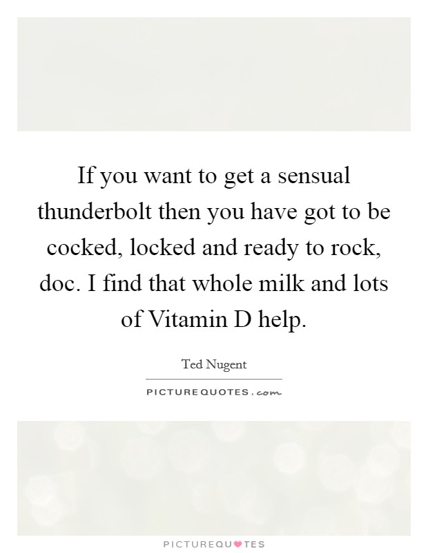 If you want to get a sensual thunderbolt then you have got to be cocked, locked and ready to rock, doc. I find that whole milk and lots of Vitamin D help Picture Quote #1