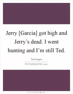 Jerry [Garcia] got high and Jerry’s dead. I went hunting and I’m still Ted Picture Quote #1