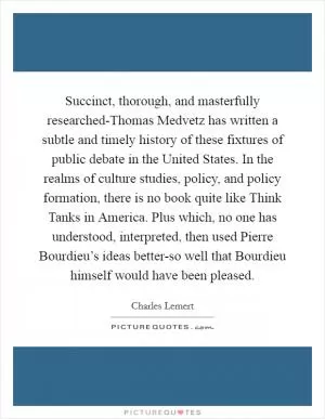Succinct, thorough, and masterfully researched-Thomas Medvetz has written a subtle and timely history of these fixtures of public debate in the United States. In the realms of culture studies, policy, and policy formation, there is no book quite like Think Tanks in America. Plus which, no one has understood, interpreted, then used Pierre Bourdieu’s ideas better-so well that Bourdieu himself would have been pleased Picture Quote #1