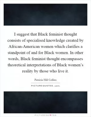 I suggest that Black feminist thought consists of specialised knowledge created by African-American women which clarifies a standpoint of and for Black women. In other words, Black feminist thought encompasses theoretical interpretations of Black women’s reality by those who live it Picture Quote #1