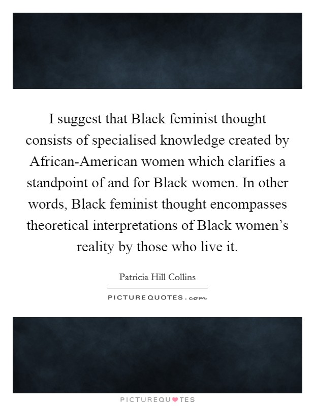 I suggest that Black feminist thought consists of specialised knowledge created by African-American women which clarifies a standpoint of and for Black women. In other words, Black feminist thought encompasses theoretical interpretations of Black women's reality by those who live it Picture Quote #1