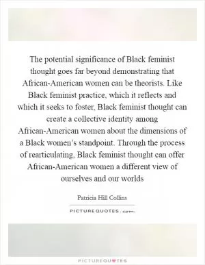 The potential significance of Black feminist thought goes far beyond demonstrating that African-American women can be theorists. Like Black feminist practice, which it reflects and which it seeks to foster, Black feminist thought can create a collective identity among African-American women about the dimensions of a Black women’s standpoint. Through the process of rearticulating, Black feminist thought can offer African-American women a different view of ourselves and our worlds Picture Quote #1