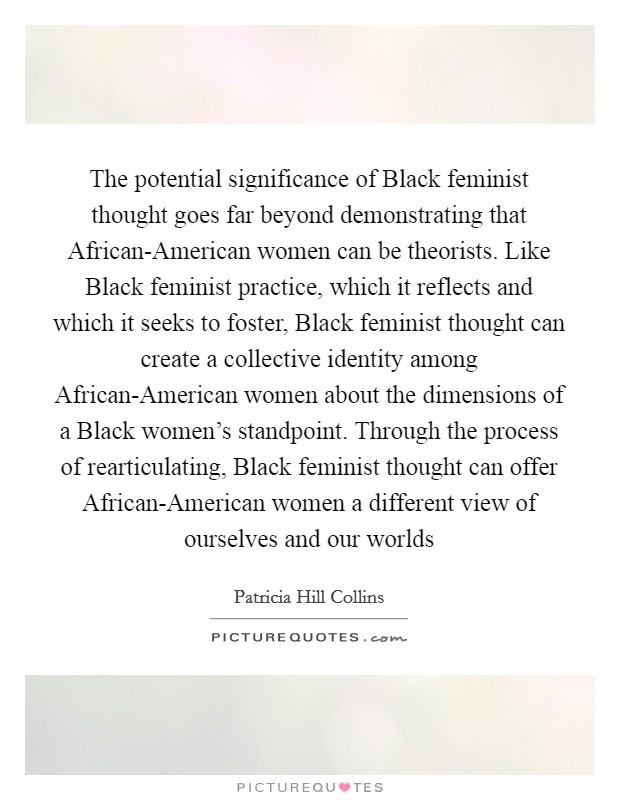The potential significance of Black feminist thought goes far beyond demonstrating that African-American women can be theorists. Like Black feminist practice, which it reflects and which it seeks to foster, Black feminist thought can create a collective identity among African-American women about the dimensions of a Black women's standpoint. Through the process of rearticulating, Black feminist thought can offer African-American women a different view of ourselves and our worlds Picture Quote #1