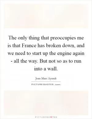 The only thing that preoccupies me is that France has broken down, and we need to start up the engine again - all the way. But not so as to run into a wall Picture Quote #1