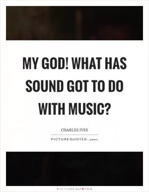My God! What has sound got to do with music? Picture Quote #1