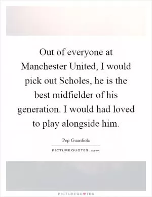 Out of everyone at Manchester United, I would pick out Scholes, he is the best midfielder of his generation. I would had loved to play alongside him Picture Quote #1