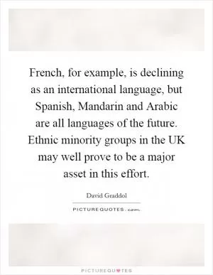 French, for example, is declining as an international language, but Spanish, Mandarin and Arabic are all languages of the future. Ethnic minority groups in the UK may well prove to be a major asset in this effort Picture Quote #1