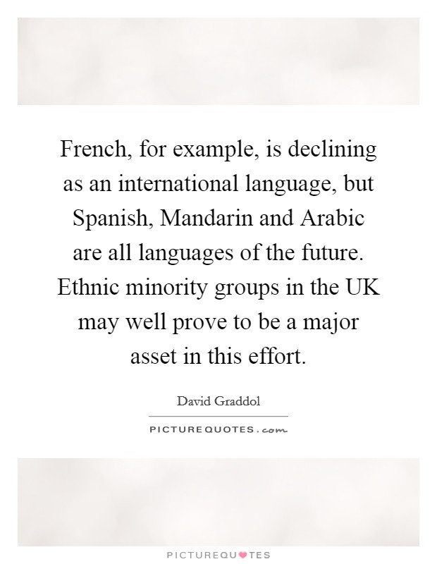 French, for example, is declining as an international language, but Spanish, Mandarin and Arabic are all languages of the future. Ethnic minority groups in the UK may well prove to be a major asset in this effort Picture Quote #1