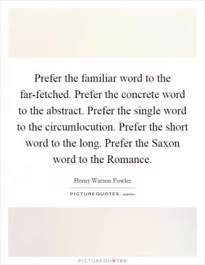 Prefer the familiar word to the far-fetched. Prefer the concrete word to the abstract. Prefer the single word to the circumlocution. Prefer the short word to the long. Prefer the Saxon word to the Romance Picture Quote #1