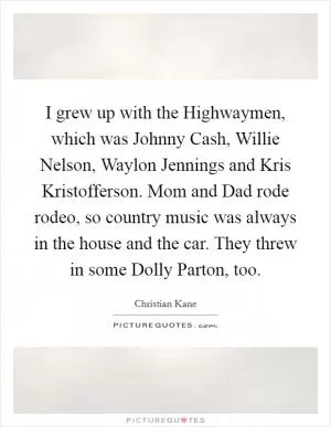 I grew up with the Highwaymen, which was Johnny Cash, Willie Nelson, Waylon Jennings and Kris Kristofferson. Mom and Dad rode rodeo, so country music was always in the house and the car. They threw in some Dolly Parton, too Picture Quote #1