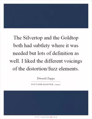 The Silvertop and the Goldtop both had subtlety where it was needed but lots of definition as well. I liked the different voicings of the distortion/fuzz elements Picture Quote #1