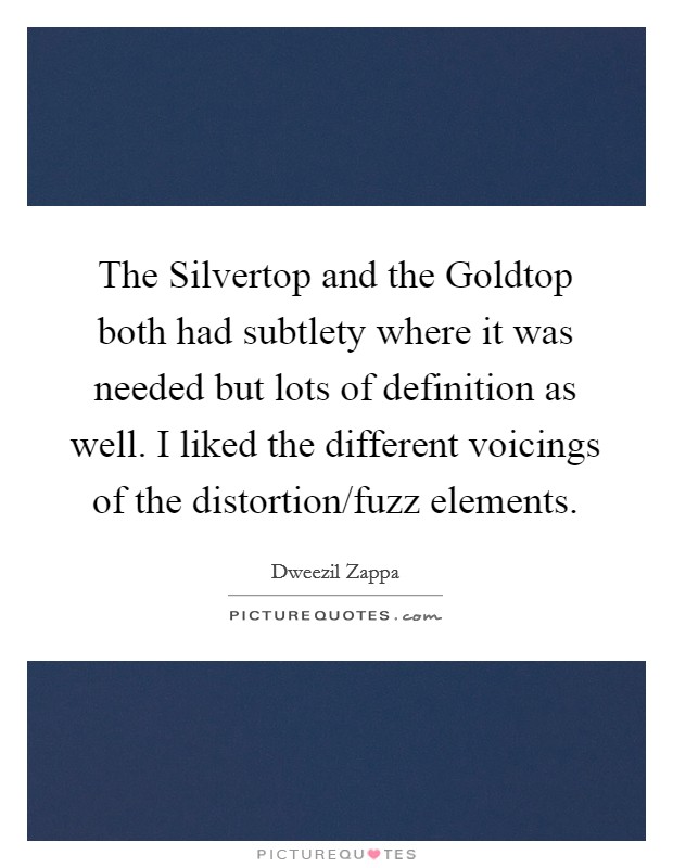 The Silvertop and the Goldtop both had subtlety where it was needed but lots of definition as well. I liked the different voicings of the distortion/fuzz elements Picture Quote #1