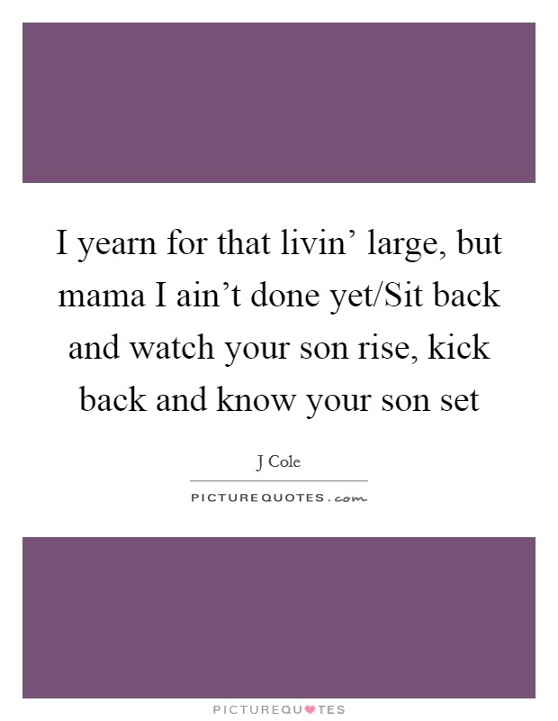 I yearn for that livin' large, but mama I ain't done yet/Sit back and watch your son rise, kick back and know your son set Picture Quote #1
