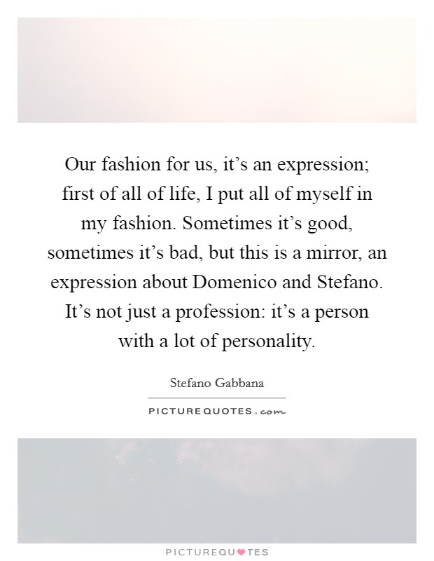 Our fashion for us, it's an expression; first of all of life, I put all of myself in my fashion. Sometimes it's good, sometimes it's bad, but this is a mirror, an expression about Domenico and Stefano. It's not just a profession: it's a person with a lot of personality Picture Quote #1