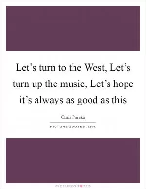 Let’s turn to the West, Let’s turn up the music, Let’s hope it’s always as good as this Picture Quote #1