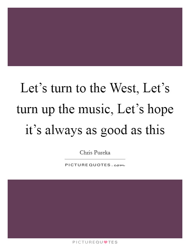 Let's turn to the West, Let's turn up the music, Let's hope it's always as good as this Picture Quote #1