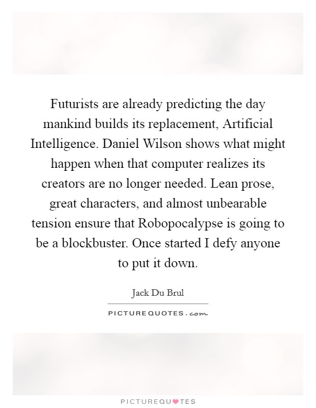 Futurists are already predicting the day mankind builds its replacement, Artificial Intelligence. Daniel Wilson shows what might happen when that computer realizes its creators are no longer needed. Lean prose, great characters, and almost unbearable tension ensure that Robopocalypse is going to be a blockbuster. Once started I defy anyone to put it down Picture Quote #1