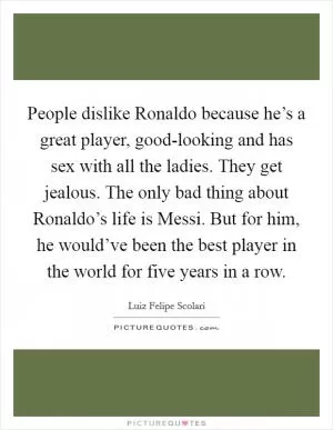 People dislike Ronaldo because he’s a great player, good-looking and has sex with all the ladies. They get jealous. The only bad thing about Ronaldo’s life is Messi. But for him, he would’ve been the best player in the world for five years in a row Picture Quote #1