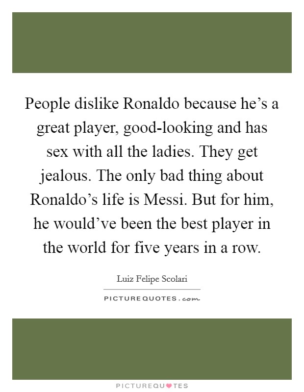 People dislike Ronaldo because he's a great player, good-looking and has sex with all the ladies. They get jealous. The only bad thing about Ronaldo's life is Messi. But for him, he would've been the best player in the world for five years in a row Picture Quote #1