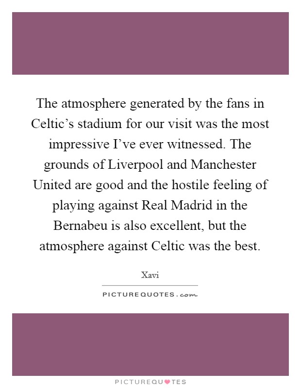The atmosphere generated by the fans in Celtic's stadium for our visit was the most impressive I've ever witnessed. The grounds of Liverpool and Manchester United are good and the hostile feeling of playing against Real Madrid in the Bernabeu is also excellent, but the atmosphere against Celtic was the best Picture Quote #1