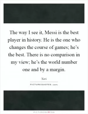 The way I see it, Messi is the best player in history. He is the one who changes the course of games; he’s the best. There is no comparison in my view; he’s the world number one and by a margin Picture Quote #1