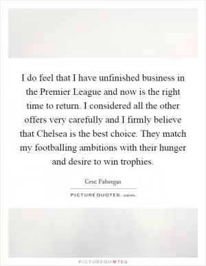 I do feel that I have unfinished business in the Premier League and now is the right time to return. I considered all the other offers very carefully and I firmly believe that Chelsea is the best choice. They match my footballing ambitions with their hunger and desire to win trophies Picture Quote #1