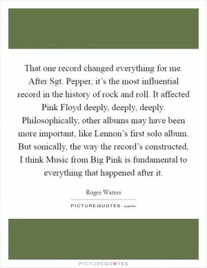 That one record changed everything for me. After Sgt. Pepper, it’s the most influential record in the history of rock and roll. It affected Pink Floyd deeply, deeply, deeply. Philosophically, other albums may have been more important, like Lennon’s first solo album. But sonically, the way the record’s constructed, I think Music from Big Pink is fundamental to everything that happened after it Picture Quote #1