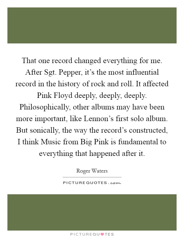 That one record changed everything for me. After Sgt. Pepper, it's the most influential record in the history of rock and roll. It affected Pink Floyd deeply, deeply, deeply. Philosophically, other albums may have been more important, like Lennon's first solo album. But sonically, the way the record's constructed, I think Music from Big Pink is fundamental to everything that happened after it Picture Quote #1