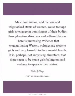 Male domination, and the low and stigmatised status of women, cause teenage girls to engage in punishment of their bodies through eating disorders and self-mutilation. There is increasing evidence that woman-hating Western cultures are toxic to girls and very harmful to their mental health. It is, perhaps, not surprising, therefore, that there seem to be some girls baling out and seeking to upgrade their status Picture Quote #1