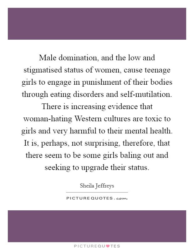 Male domination, and the low and stigmatised status of women, cause teenage girls to engage in punishment of their bodies through eating disorders and self-mutilation. There is increasing evidence that woman-hating Western cultures are toxic to girls and very harmful to their mental health. It is, perhaps, not surprising, therefore, that there seem to be some girls baling out and seeking to upgrade their status Picture Quote #1