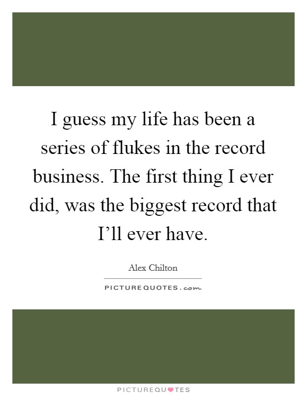 I guess my life has been a series of flukes in the record business. The first thing I ever did, was the biggest record that I'll ever have Picture Quote #1