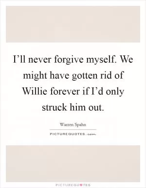 I’ll never forgive myself. We might have gotten rid of Willie forever if I’d only struck him out Picture Quote #1