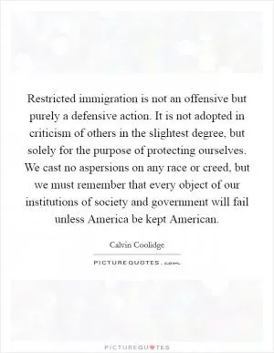 Restricted immigration is not an offensive but purely a defensive action. It is not adopted in criticism of others in the slightest degree, but solely for the purpose of protecting ourselves. We cast no aspersions on any race or creed, but we must remember that every object of our institutions of society and government will fail unless America be kept American Picture Quote #1