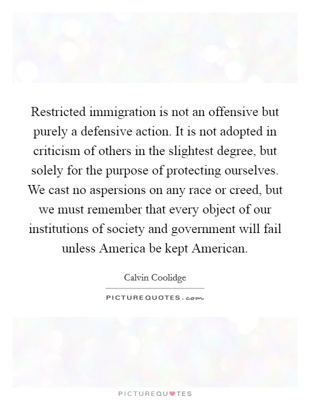 Restricted immigration is not an offensive but purely a defensive action. It is not adopted in criticism of others in the slightest degree, but solely for the purpose of protecting ourselves. We cast no aspersions on any race or creed, but we must remember that every object of our institutions of society and government will fail unless America be kept American Picture Quote #1