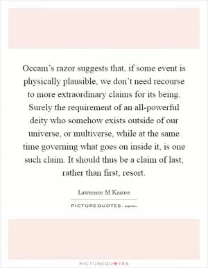 Occam’s razor suggests that, if some event is physically plausible, we don’t need recourse to more extraordinary claims for its being. Surely the requirement of an all-powerful deity who somehow exists outside of our universe, or multiverse, while at the same time governing what goes on inside it, is one such claim. It should thus be a claim of last, rather than first, resort Picture Quote #1