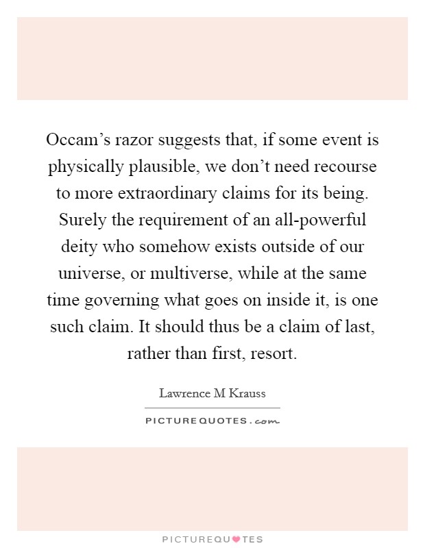 Occam's razor suggests that, if some event is physically plausible, we don't need recourse to more extraordinary claims for its being. Surely the requirement of an all-powerful deity who somehow exists outside of our universe, or multiverse, while at the same time governing what goes on inside it, is one such claim. It should thus be a claim of last, rather than first, resort Picture Quote #1