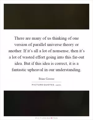 There are many of us thinking of one version of parallel universe theory or another. If it’s all a lot of nonsense, then it’s a lot of wasted effort going into this far-out idea. But if this idea is correct, it is a fantastic upheaval in our understanding Picture Quote #1