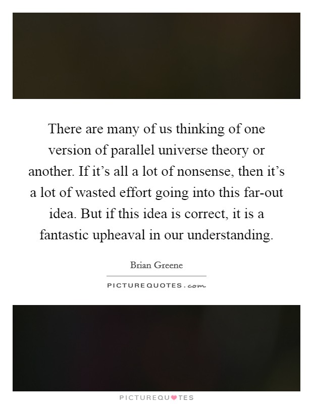 There are many of us thinking of one version of parallel universe theory or another. If it's all a lot of nonsense, then it's a lot of wasted effort going into this far-out idea. But if this idea is correct, it is a fantastic upheaval in our understanding Picture Quote #1