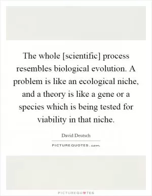 The whole [scientific] process resembles biological evolution. A problem is like an ecological niche, and a theory is like a gene or a species which is being tested for viability in that niche Picture Quote #1