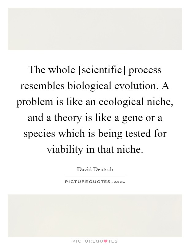 The whole [scientific] process resembles biological evolution. A problem is like an ecological niche, and a theory is like a gene or a species which is being tested for viability in that niche Picture Quote #1
