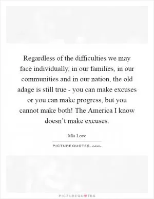 Regardless of the difficulties we may face individually, in our families, in our communities and in our nation, the old adage is still true - you can make excuses or you can make progress, but you cannot make both! The America I know doesn’t make excuses Picture Quote #1