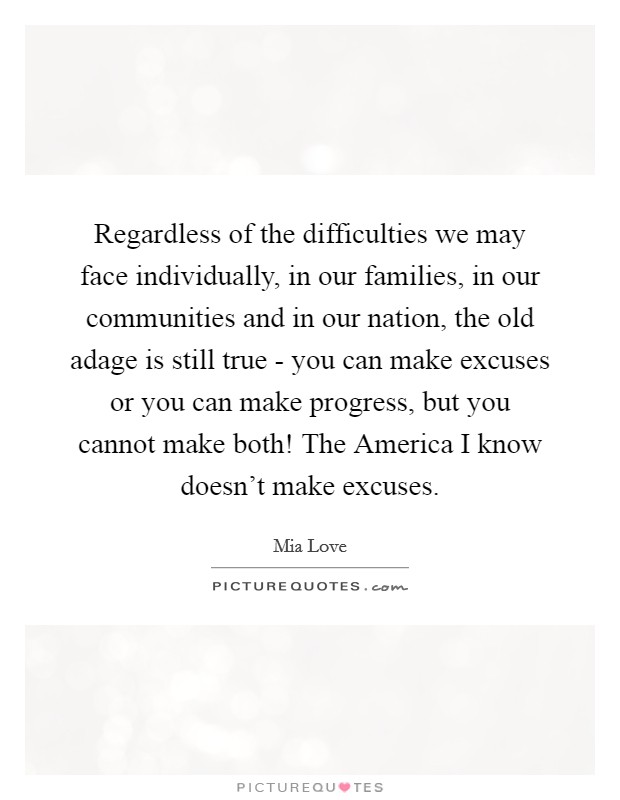 Regardless of the difficulties we may face individually, in our families, in our communities and in our nation, the old adage is still true - you can make excuses or you can make progress, but you cannot make both! The America I know doesn't make excuses Picture Quote #1