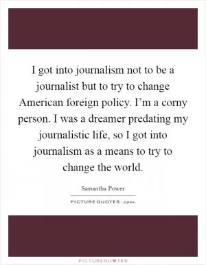 I got into journalism not to be a journalist but to try to change American foreign policy. I’m a corny person. I was a dreamer predating my journalistic life, so I got into journalism as a means to try to change the world Picture Quote #1