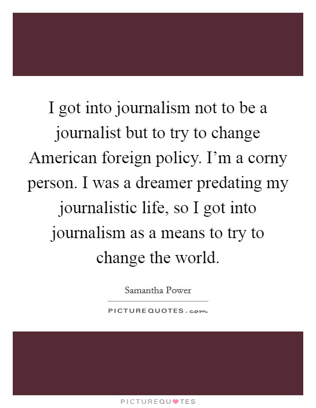 I got into journalism not to be a journalist but to try to change American foreign policy. I'm a corny person. I was a dreamer predating my journalistic life, so I got into journalism as a means to try to change the world Picture Quote #1